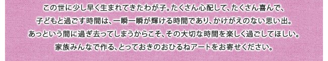 この世に少し早く生まれてきたわが子。たくさん心配して、たくさん喜んで、子どもと過ごす時間は、一瞬一瞬が輝ける時間であり、かけがえのない思い出。あっという間に過ぎ去ってしまうからこそ、その大切な時間を楽しく過ごしてほしい。家族みんなで作る、とっておきのおひるねアートをお寄せください。