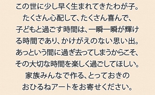 この世に少し早く生まれてきたわが子。たくさん心配して、たくさん喜んで、子どもと過ごす時間は、一瞬一瞬が輝ける時間であり、かけがえのない思い出。あっという間に過ぎ去ってしまうからこそ、その大切な時間を楽しく過ごしてほしい。家族みんなで作る、とっておきのおひるねアートをお寄せください。